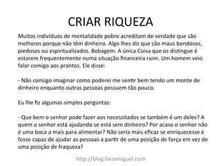 CRIAR	
  RIQUEZA	
  
h@p://blog.fariamiguel.com	
  
Muitos	
  indivíduos	
  de	
  mentalidade	
  pobre	
  acreditam	
  de	
  verdade	
  que	
  são	
  
melhores	
  porque	
  não	
  têm	
  dinheiro.	
  Algo	
  lhes	
  diz	
  que	
  são	
  maus	
  bondosos,	
  
piedosos	
  ou	
  espiritualizados.	
  Bobagem.	
  A	
  única	
  Coisa	
  que	
  os	
  disIngue	
  é	
  
estarem	
  frequentemente	
  numa	
  situação	
  ﬁnanceira	
  ruim.	
  Um	
  homem	
  veio	
  
falar	
  comigo	
  aos	
  prantos.	
  Ele	
  disse:	
  	
  
	
  
-­‐	
  Não	
  consigo	
  imaginar	
  como	
  poderei	
  me	
  senIr	
  bem	
  tendo	
  um	
  monte	
  de	
  
dinheiro	
  enquanto	
  outras	
  pessoas	
  possuem	
  tão	
  pouco.	
  	
  
	
  
Eu	
  lhe	
  ﬁz	
  algumas	
  simples	
  perguntas:	
  	
  
	
  
-­‐	
  Que	
  bem	
  o	
  senhor	
  pode	
  fazer	
  aos	
  necessitados	
  se	
  também	
  é	
  um	
  deles?	
  A	
  
quem	
  o	
  senhor	
  está	
  ajudando	
  se	
  está	
  sem	
  dinheiro?	
  Por	
  acaso	
  o	
  senhor	
  não	
  
é	
  uma	
  boca	
  a	
  mais	
  para	
  alimentar?	
  Não	
  seria	
  mais	
  eﬁcaz	
  se	
  enriquecesse	
  e	
  
fosse	
  capaz	
  de	
  ajudar	
  as	
  pessoas	
  a	
  parIr	
  de	
  uma	
  posição	
  de	
  força	
  em	
  vez	
  de	
  
uma	
  posição	
  de	
  fraqueza?	
  	
  
 