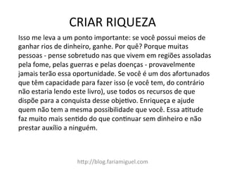 CRIAR	
  RIQUEZA	
  
h@p://blog.fariamiguel.com	
  
Isso	
  me	
  leva	
  a	
  um	
  ponto	
  importante:	
  se	
  você	
  possui	
  meios	
  de	
  
ganhar	
  rios	
  de	
  dinheiro,	
  ganhe.	
  Por	
  quê?	
  Porque	
  muitas	
  
pessoas	
  -­‐	
  pense	
  sobretudo	
  nas	
  que	
  vivem	
  em	
  regiões	
  assoladas	
  
pela	
  fome,	
  pelas	
  guerras	
  e	
  pelas	
  doenças	
  -­‐	
  provavelmente	
  
jamais	
  terão	
  essa	
  oportunidade.	
  Se	
  você	
  é	
  um	
  dos	
  afortunados	
  
que	
  têm	
  capacidade	
  para	
  fazer	
  isso	
  (e	
  você	
  tem,	
  do	
  contrário	
  
não	
  estaria	
  lendo	
  este	
  livro),	
  use	
  todos	
  os	
  recursos	
  de	
  que	
  
dispõe	
  para	
  a	
  conquista	
  desse	
  objeIvo.	
  Enriqueça	
  e	
  ajude	
  
quem	
  não	
  tem	
  a	
  mesma	
  possibilidade	
  que	
  você.	
  Essa	
  aItude	
  
faz	
  muito	
  mais	
  senIdo	
  do	
  que	
  conInuar	
  sem	
  dinheiro	
  e	
  não	
  
prestar	
  auxílio	
  a	
  ninguém.	
  	
  
 