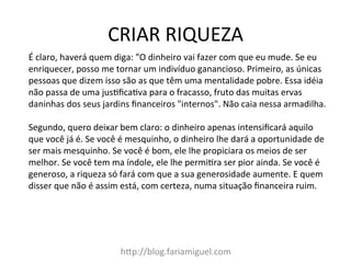 CRIAR	
  RIQUEZA	
  
h@p://blog.fariamiguel.com	
  
É	
  claro,	
  haverá	
  quem	
  diga:	
  "O	
  dinheiro	
  vai	
  fazer	
  com	
  que	
  eu	
  mude.	
  Se	
  eu	
  
enriquecer,	
  posso	
  me	
  tornar	
  um	
  indivíduo	
  ganancioso.	
  Primeiro,	
  as	
  únicas	
  
pessoas	
  que	
  dizem	
  isso	
  são	
  as	
  que	
  têm	
  uma	
  mentalidade	
  pobre.	
  Essa	
  idéia	
  
não	
  passa	
  de	
  uma	
  jusIﬁcaIva	
  para	
  o	
  fracasso,	
  fruto	
  das	
  muitas	
  ervas	
  
daninhas	
  dos	
  seus	
  jardins	
  ﬁnanceiros	
  "internos".	
  Não	
  caia	
  nessa	
  armadilha.	
  	
  
	
  
Segundo,	
  quero	
  deixar	
  bem	
  claro:	
  o	
  dinheiro	
  apenas	
  intensiﬁcará	
  aquilo	
  
que	
  você	
  já	
  é.	
  Se	
  você	
  é	
  mesquinho,	
  o	
  dinheiro	
  lhe	
  dará	
  a	
  oportunidade	
  de	
  
ser	
  mais	
  mesquinho.	
  Se	
  você	
  é	
  bom,	
  ele	
  lhe	
  propiciara	
  os	
  meios	
  de	
  ser	
  
melhor.	
  Se	
  você	
  tem	
  ma	
  índole,	
  ele	
  lhe	
  permiIra	
  ser	
  pior	
  ainda.	
  Se	
  você	
  é	
  
generoso,	
  a	
  riqueza	
  só	
  fará	
  com	
  que	
  a	
  sua	
  generosidade	
  aumente.	
  E	
  quem	
  
disser	
  que	
  não	
  é	
  assim	
  está,	
  com	
  certeza,	
  numa	
  situação	
  ﬁnanceira	
  ruim.	
  	
  
 