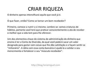 CRIAR	
  RIQUEZA	
  
h@p://blog.fariamiguel.com	
  
O	
  dinheiro	
  apenas	
  intensiﬁcará	
  aquilo	
  que	
  você	
  já	
  é.	
  	
  
	
  
O	
  que	
  fazer,	
  então?	
  Como	
  se	
  tornar	
  um	
  bom	
  recebedor?	
  	
  
	
  
Primeiro,	
  comece	
  a	
  nutrir	
  a	
  si	
  mesmo.	
  Lembre-­‐se:	
  somos	
  criaturas	
  de	
  
hábitos,	
  portanto	
  você	
  terá	
  que	
  praIcar	
  conscientemente	
  o	
  ato	
  de	
  receber	
  
o	
  melhor	
  que	
  a	
  vida	
  tem	
  para	
  lhe	
  oferecer.	
  	
  
	
  
Um	
  dos	
  elementos-­‐chave	
  do	
  sistema	
  de	
  administração	
  do	
  dinheiro	
  que	
  
ensino	
  é	
  ter	
  a	
  Conta	
  da	
  Diversão,	
  da	
  qual	
  você	
  poderá	
  sacar	
  um	
  valor	
  
designado	
  para	
  gastar	
  com	
  coisas	
  que	
  lhe	
  dão	
  saIsfação	
  e	
  o	
  façam	
  senIr-­‐se	
  
"milionário".	
  A	
  idéia	
  com	
  essa	
  conta	
  bancária	
  é	
  ajudá-­‐lo	
  a	
  validar	
  o	
  seu	
  
merecimento	
  e	
  fortalecer	
  o	
  seu	
  "músculo	
  recebedor".	
  	
  
	
  
 