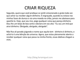 CRIAR	
  RIQUEZA	
  
h@p://blog.fariamiguel.com	
  
Segundo,	
  quero	
  que	
  você	
  praIque	
  se	
  senIr	
  emocionado	
  e	
  grato	
  toda	
  vez	
  
que	
  achar	
  ou	
  receber	
  algum	
  dinheiro.	
  É	
  engraçado,	
  quando	
  eu	
  estava	
  nas	
  
minhas	
  fases	
  de	
  dureza	
  e	
  via	
  uma	
  moeda	
  no	
  chão,	
  jamais	
  me	
  abaixava	
  para	
  
apanhá-­‐la.	
  Hoje,	
  que	
  sou	
  rico,	
  pego	
  qualquer	
  coisa	
  que	
  pareça	
  dinheiro.	
  
Dou-­‐lhe	
  um	
  beijo	
  de	
  boa	
  sorte	
  e	
  declaro	
  em	
  voz	
  alta:	
  "Eu	
  sou	
  um	
  ímã	
  que	
  
atrai	
  dinheiro.	
  Obrigado,	
  obrigado,	
  obrigado".	
  	
  
	
  
Não	
  ﬁco	
  ali	
  parado	
  julgando	
  o	
  nome	
  que	
  aquilo	
  tem	
  -­‐	
  dinheiro	
  é	
  dinheiro,	
  e	
  
achá-­‐lo	
  é	
  uma	
  bênção	
  do	
  universo.	
  Agora,	
  que	
  estou	
  plenamente	
  aberto	
  a	
  
receber	
  qualquer	
  coisa	
  que	
  passa	
  na	
  minha	
  frente,	
  essas	
  dádivas	
  chegam	
  a	
  
mim.	
  	
  
 