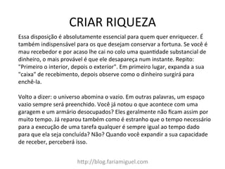 CRIAR	
  RIQUEZA	
  
h@p://blog.fariamiguel.com	
  
Essa	
  disposição	
  é	
  absolutamente	
  essencial	
  para	
  quem	
  quer	
  enriquecer.	
  É	
  
também	
  indispensável	
  para	
  os	
  que	
  desejam	
  conservar	
  a	
  fortuna.	
  Se	
  você	
  é	
  
mau	
  recebedor	
  e	
  por	
  acaso	
  lhe	
  cai	
  no	
  colo	
  uma	
  quanIdade	
  substancial	
  de	
  
dinheiro,	
  o	
  mais	
  provável	
  é	
  que	
  ele	
  desapareça	
  num	
  instante.	
  Repito:	
  
"Primeiro	
  o	
  interior,	
  depois	
  o	
  exterior".	
  Em	
  primeiro	
  lugar,	
  expanda	
  a	
  sua	
  
"caixa"	
  de	
  recebimento,	
  depois	
  observe	
  como	
  o	
  dinheiro	
  surgirá	
  para	
  
enchê-­‐la.	
  	
  
	
  
Volto	
  a	
  dizer:	
  o	
  universo	
  abomina	
  o	
  vazio.	
  Em	
  outras	
  palavras,	
  um	
  espaço	
  
vazio	
  sempre	
  será	
  preenchido.	
  Você	
  já	
  notou	
  o	
  que	
  acontece	
  com	
  uma	
  
garagem	
  e	
  um	
  armário	
  desocupados?	
  Eles	
  geralmente	
  não	
  ﬁcam	
  assim	
  por	
  
muito	
  tempo.	
  Já	
  reparou	
  também	
  como	
  é	
  estranho	
  que	
  o	
  tempo	
  necessário	
  
para	
  a	
  execução	
  de	
  uma	
  tarefa	
  qualquer	
  é	
  sempre	
  igual	
  ao	
  tempo	
  dado	
  
para	
  que	
  ela	
  seja	
  concluída?	
  Não?	
  Quando	
  você	
  expandir	
  a	
  sua	
  capacidade	
  
de	
  receber,	
  perceberá	
  isso.	
  	
  
 
