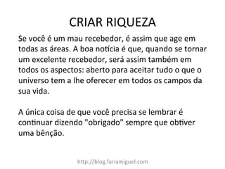 CRIAR	
  RIQUEZA	
  
h@p://blog.fariamiguel.com	
  
Se	
  você	
  é	
  um	
  mau	
  recebedor,	
  é	
  assim	
  que	
  age	
  em	
  
todas	
  as	
  áreas.	
  A	
  boa	
  notcia	
  é	
  que,	
  quando	
  se	
  tornar	
  
um	
  excelente	
  recebedor,	
  será	
  assim	
  também	
  em	
  
todos	
  os	
  aspectos:	
  aberto	
  para	
  aceitar	
  tudo	
  o	
  que	
  o	
  
universo	
  tem	
  a	
  lhe	
  oferecer	
  em	
  todos	
  os	
  campos	
  da	
  
sua	
  vida.	
  	
  
	
  
A	
  única	
  coisa	
  de	
  que	
  você	
  precisa	
  se	
  lembrar	
  é	
  
conInuar	
  dizendo	
  "obrigado"	
  sempre	
  que	
  obIver	
  
uma	
  bênção.	
  	
  
 