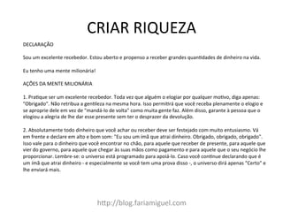 CRIAR	
  RIQUEZA	
  
h@p://blog.fariamiguel.com	
  
DECLARAÇÃO	
  	
  
	
  
Sou	
  um	
  excelente	
  recebedor.	
  Estou	
  aberto	
  e	
  propenso	
  a	
  receber	
  grandes	
  quanIdades	
  de	
  dinheiro	
  na	
  vida.	
  	
  
	
  
Eu	
  tenho	
  uma	
  mente	
  milionária!	
  	
  
	
  
AÇÕES	
  DA	
  MENTE	
  MILIONÁRIA	
  	
  
	
  
1.	
  PraIque	
  ser	
  um	
  excelente	
  recebedor.	
  Toda	
  vez	
  que	
  alguém	
  o	
  elogiar	
  por	
  qualquer	
  moIvo,	
  diga	
  apenas:	
  
"Obrigado".	
  Não	
  retribua	
  a	
  genIleza	
  na	
  mesma	
  hora.	
  Isso	
  permiIrá	
  que	
  você	
  receba	
  plenamente	
  o	
  elogio	
  e	
  
se	
  aproprie	
  dele	
  em	
  vez	
  de	
  "mandá-­‐lo	
  de	
  volta"	
  como	
  muita	
  gente	
  faz.	
  Além	
  disso,	
  garante	
  à	
  pessoa	
  que	
  o	
  
elogiou	
  a	
  alegria	
  de	
  lhe	
  dar	
  esse	
  presente	
  sem	
  ter	
  o	
  desprazer	
  da	
  devolução.	
  	
  
	
  
2.	
  Absolutamente	
  todo	
  dinheiro	
  que	
  você	
  achar	
  ou	
  receber	
  deve	
  ser	
  festejado	
  com	
  muito	
  entusiasmo.	
  Vá	
  
em	
  frente	
  e	
  declare	
  em	
  alto	
  e	
  bom	
  som:	
  "Eu	
  sou	
  um	
  ímã	
  que	
  atrai	
  dinheiro.	
  Obrigado,	
  obrigado,	
  obrigado".	
  
Isso	
  vale	
  para	
  o	
  dinheiro	
  que	
  você	
  encontrar	
  no	
  chão,	
  para	
  aquele	
  que	
  receber	
  de	
  presente,	
  para	
  aquele	
  que	
  
vier	
  do	
  governo,	
  para	
  aquele	
  que	
  chegar	
  às	
  suas	
  mãos	
  como	
  pagamento	
  e	
  para	
  aquele	
  que	
  o	
  seu	
  negócio	
  lhe	
  
proporcionar.	
  Lembre-­‐se:	
  o	
  universo	
  está	
  programado	
  para	
  apoiá-­‐lo.	
  Caso	
  você	
  conInue	
  declarando	
  que	
  é	
  
um	
  ímã	
  que	
  atrai	
  dinheiro	
  -­‐	
  e	
  especialmente	
  se	
  você	
  tem	
  uma	
  prova	
  disso	
  -­‐,	
  o	
  universo	
  dirá	
  apenas	
  "Certo"	
  e	
  
lhe	
  enviará	
  mais.	
  	
  
 