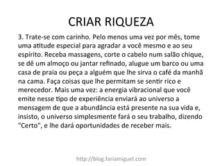 CRIAR	
  RIQUEZA	
  
h@p://blog.fariamiguel.com	
  
3.	
  Trate-­‐se	
  com	
  carinho.	
  Pelo	
  menos	
  uma	
  vez	
  por	
  mês,	
  tome	
  
uma	
  aItude	
  especial	
  para	
  agradar	
  a	
  você	
  mesmo	
  e	
  ao	
  seu	
  
espírito.	
  Receba	
  massagens,	
  corte	
  o	
  cabelo	
  num	
  salão	
  chique,	
  
se	
  dê	
  um	
  almoço	
  ou	
  jantar	
  reﬁnado,	
  alugue	
  um	
  barco	
  ou	
  uma	
  
casa	
  de	
  praia	
  ou	
  peça	
  a	
  alguém	
  que	
  lhe	
  sirva	
  o	
  café	
  da	
  manhã	
  
na	
  cama.	
  Faça	
  coisas	
  que	
  lhe	
  permitam	
  se	
  senIr	
  rico	
  e	
  
merecedor.	
  Mais	
  uma	
  vez:	
  a	
  energia	
  vibracional	
  que	
  você	
  
emite	
  nesse	
  Ipo	
  de	
  experiência	
  enviará	
  ao	
  universo	
  a	
  
mensagem	
  de	
  que	
  a	
  abundância	
  está	
  presente	
  na	
  sua	
  vida	
  e,	
  
insisto,	
  o	
  universo	
  simplesmente	
  fará	
  o	
  seu	
  trabalho,	
  dizendo	
  
"Certo",	
  e	
  lhe	
  dará	
  oportunidades	
  de	
  receber	
  mais.	
  	
  
 
