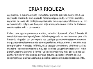 CRIAR	
  RIQUEZA	
  
h@p://blog.fariamiguel.com	
  
Além	
  disso,	
  a	
  maioria	
  de	
  nós	
  traz	
  o	
  fator	
  punição	
  gravado	
  na	
  mente.	
  Essa	
  
regra	
  não	
  escrita	
  diz	
  que,	
  quando	
  fazemos	
  algo	
  errado,	
  seremos	
  punidos.	
  
Algumas	
  pessoas	
  são	
  casIgadas	
  pelos	
  pais,	
  outras	
  pelos	
  professores...	
  e,	
  em	
  
certos	
  círculos	
  religiosos,	
  há	
  quem	
  seja	
  ameaçado	
  com	
  a	
  maior	
  de	
  todas	
  as	
  
condenações:	
  não	
  ir	
  para	
  o	
  céu.	
  	
  
	
  
É	
  claro	
  que,	
  agora	
  que	
  somos	
  adultos,	
  tudo	
  isso	
  é	
  passado.	
  Certo?	
  Errado.	
  O	
  
condicionamento	
  da	
  punição	
  está	
  tão	
  impregnado	
  na	
  nossa	
  mente	
  que,	
  não	
  
havendo	
  ninguém	
  por	
  perto	
  para	
  nos	
  casIgar	
  quando	
  cometemos	
  um	
  erro	
  
ou	
  quando	
  simplesmente	
  não	
  somos	
  perfeitos,	
  nós	
  punimos	
  a	
  nós	
  mesmos	
  
sem	
  perceber.	
  Na	
  nossa	
  infância,	
  esse	
  casIgo	
  talvez	
  tenha	
  vindo	
  na	
  clássica	
  
maneira	
  "Você	
  se	
  comportou	
  mal,	
  por	
  isso	
  não	
  vai	
  ganhar	
  chocolate".	
  Hoje,	
  
porém,	
  poderia	
  assumir	
  a	
  forma	
  "Você	
  se	
  comportou	
  mal,	
  por	
  isso	
  não	
  vai	
  
ganhar	
  dinheiro"	
  Isso	
  explica	
  por	
  que	
  algumas	
  pessoas	
  limitam	
  os	
  seus	
  
rendimentos	
  e	
  outras	
  sabotam	
  o	
  próprio	
  sucesso	
  de	
  modo	
  subconsciente.	
  	
  
 