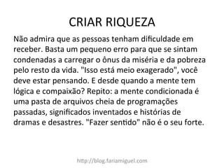 CRIAR	
  RIQUEZA	
  
h@p://blog.fariamiguel.com	
  
Não	
  admira	
  que	
  as	
  pessoas	
  tenham	
  diﬁculdade	
  em	
  
receber.	
  Basta	
  um	
  pequeno	
  erro	
  para	
  que	
  se	
  sintam	
  
condenadas	
  a	
  carregar	
  o	
  ônus	
  da	
  miséria	
  e	
  da	
  pobreza	
  
pelo	
  resto	
  da	
  vida.	
  "Isso	
  está	
  meio	
  exagerado",	
  você	
  
deve	
  estar	
  pensando.	
  E	
  desde	
  quando	
  a	
  mente	
  tem	
  
lógica	
  e	
  compaixão?	
  Repito:	
  a	
  mente	
  condicionada	
  é	
  
uma	
  pasta	
  de	
  arquivos	
  cheia	
  de	
  programações	
  
passadas,	
  signiﬁcados	
  inventados	
  e	
  histórias	
  de	
  
dramas	
  e	
  desastres.	
  "Fazer	
  senIdo"	
  não	
  é	
  o	
  seu	
  forte.	
  	
  
 
