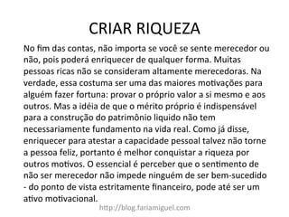 CRIAR	
  RIQUEZA	
  
h@p://blog.fariamiguel.com	
  
No	
  ﬁm	
  das	
  contas,	
  não	
  importa	
  se	
  você	
  se	
  sente	
  merecedor	
  ou	
  
não,	
  pois	
  poderá	
  enriquecer	
  de	
  qualquer	
  forma.	
  Muitas	
  
pessoas	
  ricas	
  não	
  se	
  consideram	
  altamente	
  merecedoras.	
  Na	
  
verdade,	
  essa	
  costuma	
  ser	
  uma	
  das	
  maiores	
  moIvações	
  para	
  
alguém	
  fazer	
  fortuna:	
  provar	
  o	
  próprio	
  valor	
  a	
  si	
  mesmo	
  e	
  aos	
  
outros.	
  Mas	
  a	
  idéia	
  de	
  que	
  o	
  mérito	
  próprio	
  é	
  indispensável	
  
para	
  a	
  construção	
  do	
  patrimônio	
  liquido	
  não	
  tem	
  
necessariamente	
  fundamento	
  na	
  vida	
  real.	
  Como	
  já	
  disse,	
  
enriquecer	
  para	
  atestar	
  a	
  capacidade	
  pessoal	
  talvez	
  não	
  torne	
  
a	
  pessoa	
  feliz,	
  portanto	
  é	
  melhor	
  conquistar	
  a	
  riqueza	
  por	
  
outros	
  moIvos.	
  O	
  essencial	
  é	
  perceber	
  que	
  o	
  senImento	
  de	
  
não	
  ser	
  merecedor	
  não	
  impede	
  ninguém	
  de	
  ser	
  bem-­‐sucedido	
  
-­‐	
  do	
  ponto	
  de	
  vista	
  estritamente	
  ﬁnanceiro,	
  pode	
  até	
  ser	
  um	
  
aIvo	
  moIvacional.	
  	
  
 