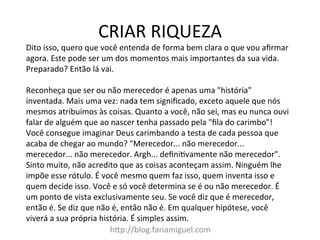 CRIAR	
  RIQUEZA	
  
h@p://blog.fariamiguel.com	
  
Dito	
  isso,	
  quero	
  que	
  você	
  entenda	
  de	
  forma	
  bem	
  clara	
  o	
  que	
  vou	
  aﬁrmar	
  
agora.	
  Este	
  pode	
  ser	
  um	
  dos	
  momentos	
  mais	
  importantes	
  da	
  sua	
  vida.	
  
Preparado?	
  Então	
  lá	
  vai.	
  	
  
	
  
Reconheça	
  que	
  ser	
  ou	
  não	
  merecedor	
  é	
  apenas	
  uma	
  "história"	
  
inventada.	
  Mais	
  uma	
  vez:	
  nada	
  tem	
  signiﬁcado,	
  exceto	
  aquele	
  que	
  nós	
  
mesmos	
  atribuímos	
  às	
  coisas.	
  Quanto	
  a	
  você,	
  não	
  sei,	
  mas	
  eu	
  nunca	
  ouvi	
  
falar	
  de	
  alguém	
  que	
  ao	
  nascer	
  tenha	
  passado	
  pela	
  "ﬁla	
  do	
  carimbo"!	
  
Você	
  consegue	
  imaginar	
  Deus	
  carimbando	
  a	
  testa	
  de	
  cada	
  pessoa	
  que	
  
acaba	
  de	
  chegar	
  ao	
  mundo?	
  "Merecedor...	
  não	
  merecedor...	
  
merecedor...	
  não	
  merecedor.	
  Argh...	
  deﬁniIvamente	
  não	
  merecedor".	
  
Sinto	
  muito,	
  não	
  acredito	
  que	
  as	
  coisas	
  aconteçam	
  assim.	
  Ninguém	
  lhe	
  
impõe	
  esse	
  rótulo.	
  É	
  você	
  mesmo	
  quem	
  faz	
  isso,	
  quem	
  inventa	
  isso	
  e	
  
quem	
  decide	
  isso.	
  Você	
  e	
  só	
  você	
  determina	
  se	
  é	
  ou	
  não	
  merecedor.	
  É	
  
um	
  ponto	
  de	
  vista	
  exclusivamente	
  seu.	
  Se	
  você	
  diz	
  que	
  é	
  merecedor,	
  
então	
  é.	
  Se	
  diz	
  que	
  não	
  é,	
  então	
  não	
  é.	
  Em	
  qualquer	
  hipótese,	
  você	
  
viverá	
  a	
  sua	
  própria	
  história.	
  É	
  simples	
  assim.	
  	
  
 