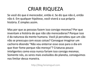 CRIAR	
  RIQUEZA	
  
h@p://blog.fariamiguel.com	
  
Se	
  você	
  diz	
  que	
  é	
  merecedor,	
  então	
  é.	
  Se	
  diz	
  que	
  não	
  é,	
  então	
  
não	
  é.	
  Em	
  qualquer	
  hipótese,	
  você	
  viverá	
  a	
  sua	
  própria	
  
história.	
  É	
  simples	
  assim.	
  	
  
	
  
Mas	
  por	
  que	
  as	
  pessoas	
  fazem	
  isso	
  consigo	
  mesmas?	
  Por	
  que	
  
inventam	
  a	
  história	
  de	
  que	
  não	
  são	
  merecedoras?	
  Porque	
  isso	
  
é	
  da	
  natureza	
  da	
  mente	
  humana.	
  Você	
  já	
  percebeu	
  que	
  um	
  cão	
  
não	
  se	
  preocupa	
  com	
  essas	
  coisas?	
  Consegue	
  imaginar	
  um	
  
cachorro	
  dizendo	
  "Não	
  vou	
  enterrar	
  esse	
  osso	
  para	
  o	
  dia	
  em	
  
que	
  Iver	
  fome	
  porque	
  não	
  mereço"?	
  Criaturas	
  pouco	
  
inteligentes	
  como	
  essa	
  nunca	
  fariam	
  isso	
  consigo	
  mesmas.	
  
Somente	
  nós,	
  os	
  seres	
  mais	
  evoluídos	
  do	
  planeta,	
  conseguimos	
  
nos	
  limitar	
  dessa	
  maneira.	
  	
  
 