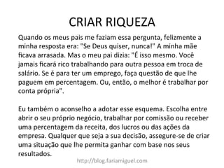 CRIAR	
  RIQUEZA	
  
h?p://blog.fariamiguel.com	
  
Quando	
  os	
  meus	
  pais	
  me	
  faziam	
  essa	
  pergunta,	
  felizmente	
  a	
  
minha	
  resposta	
  era:	
  "Se	
  Deus	
  quiser,	
  nunca!"	
  A	
  minha	
  mãe	
  
ﬁcava	
  arrasada.	
  Mas	
  o	
  meu	
  pai	
  dizia:	
  "É	
  isso	
  mesmo.	
  Você	
  
jamais	
  ﬁcará	
  rico	
  trabalhando	
  para	
  outra	
  pessoa	
  em	
  troca	
  de	
  
salário.	
  Se	
  é	
  para	
  ter	
  um	
  emprego,	
  faça	
  questão	
  de	
  que	
  lhe	
  
paguem	
  em	
  percentagem.	
  Ou,	
  então,	
  o	
  melhor	
  é	
  trabalhar	
  por	
  
conta	
  própria".	
  	
  
	
  
Eu	
  também	
  o	
  aconselho	
  a	
  adotar	
  esse	
  esquema.	
  Escolha	
  entre	
  
abrir	
  o	
  seu	
  próprio	
  negócio,	
  trabalhar	
  por	
  comissão	
  ou	
  receber	
  
uma	
  percentagem	
  da	
  receita,	
  dos	
  lucros	
  ou	
  das	
  ações	
  da	
  
empresa.	
  Qualquer	
  que	
  seja	
  a	
  sua	
  decisão,	
  assegure-­‐se	
  de	
  criar	
  
uma	
  situação	
  que	
  lhe	
  permita	
  ganhar	
  com	
  base	
  nos	
  seus	
  
resultados.	
  	
  
	
  
 