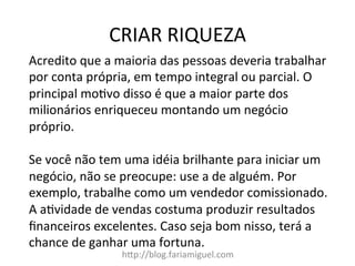 CRIAR	
  RIQUEZA	
  
h?p://blog.fariamiguel.com	
  
Acredito	
  que	
  a	
  maioria	
  das	
  pessoas	
  deveria	
  trabalhar	
  
por	
  conta	
  própria,	
  em	
  tempo	
  integral	
  ou	
  parcial.	
  O	
  
principal	
  moMvo	
  disso	
  é	
  que	
  a	
  maior	
  parte	
  dos	
  
milionários	
  enriqueceu	
  montando	
  um	
  negócio	
  
próprio.	
  	
  
	
  
Se	
  você	
  não	
  tem	
  uma	
  idéia	
  brilhante	
  para	
  iniciar	
  um	
  
negócio,	
  não	
  se	
  preocupe:	
  use	
  a	
  de	
  alguém.	
  Por	
  
exemplo,	
  trabalhe	
  como	
  um	
  vendedor	
  comissionado.	
  
A	
  aMvidade	
  de	
  vendas	
  costuma	
  produzir	
  resultados	
  
ﬁnanceiros	
  excelentes.	
  Caso	
  seja	
  bom	
  nisso,	
  terá	
  a	
  
chance	
  de	
  ganhar	
  uma	
  fortuna.	
  	
  
	
  
 