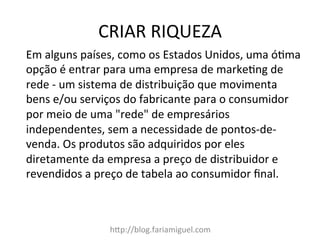 CRIAR	
  RIQUEZA	
  
h?p://blog.fariamiguel.com	
  
Em	
  alguns	
  países,	
  como	
  os	
  Estados	
  Unidos,	
  uma	
  óMma	
  
opção	
  é	
  entrar	
  para	
  uma	
  empresa	
  de	
  markeMng	
  de	
  
rede	
  -­‐	
  um	
  sistema	
  de	
  distribuição	
  que	
  movimenta	
  
bens	
  e/ou	
  serviços	
  do	
  fabricante	
  para	
  o	
  consumidor	
  
por	
  meio	
  de	
  uma	
  "rede"	
  de	
  empresários	
  
independentes,	
  sem	
  a	
  necessidade	
  de	
  pontos-­‐de-­‐
venda.	
  Os	
  produtos	
  são	
  adquiridos	
  por	
  eles	
  
diretamente	
  da	
  empresa	
  a	
  preço	
  de	
  distribuidor	
  e	
  
revendidos	
  a	
  preço	
  de	
  tabela	
  ao	
  consumidor	
  ﬁnal.	
  	
  
	
  
 