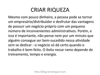 CRIAR	
  RIQUEZA	
  
h?p://blog.fariamiguel.com	
  
Mesmo	
  com	
  pouco	
  dinheiro,	
  a	
  pessoa	
  pode	
  se	
  tornar	
  
um	
  empresário/distribuidor	
  e	
  desfrutar	
  das	
  vantagens	
  
de	
  possuir	
  um	
  negócio	
  próprio	
  com	
  um	
  pequeno	
  
número	
  de	
  inconvenientes	
  administraMvos.	
  Porém,	
  e	
  
isso	
  é	
  importante,	
  não	
  pense	
  nem	
  por	
  um	
  minuto	
  que	
  
alguém	
  consegue	
  ser	
  bem-­‐sucedido	
  nessa	
  aMvidade	
  
sem	
  se	
  dedicar	
  -­‐	
  o	
  negócio	
  só	
  dá	
  certo	
  quando	
  o	
  
trabalho	
  é	
  bem-­‐feito.	
  O	
  êxito	
  nesse	
  ramo	
  depende	
  de	
  
treinamento,	
  tempo	
  e	
  energia.	
  	
  
	
  
 