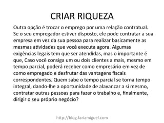 CRIAR	
  RIQUEZA	
  
h?p://blog.fariamiguel.com	
  
Outra	
  opção	
  é	
  trocar	
  o	
  emprego	
  por	
  uma	
  relação	
  contratual.	
  
Se	
  o	
  seu	
  empregador	
  esMver	
  disposto,	
  ele	
  pode	
  contratar	
  a	
  sua	
  
empresa	
  em	
  vez	
  da	
  sua	
  pessoa	
  para	
  realizar	
  basicamente	
  as	
  
mesmas	
  aMvidades	
  que	
  você	
  executa	
  agora.	
  Algumas	
  
exigências	
  legais	
  tem	
  que	
  ser	
  atendidas,	
  mas	
  o	
  importante	
  é	
  
que,	
  Caso	
  você	
  consiga	
  um	
  ou	
  dois	
  clientes	
  a	
  mais,	
  mesmo	
  em	
  
tempo	
  parcial,	
  poderá	
  receber	
  como	
  empresário	
  em	
  vez	
  de	
  
como	
  empregado	
  e	
  desfrutar	
  das	
  vantagens	
  ﬁscais	
  
correspondentes.	
  Quem	
  sabe	
  o	
  tempo	
  parcial	
  se	
  torna	
  tempo	
  
integral,	
  dando-­‐lhe	
  a	
  oportunidade	
  de	
  alavancar	
  a	
  si	
  mesmo,	
  
contratar	
  outras	
  pessoas	
  para	
  fazer	
  o	
  trabalho	
  e,	
  ﬁnalmente,	
  
dirigir	
  o	
  seu	
  próprio	
  negócio?	
  	
  
 
