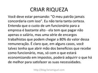 CRIAR	
  RIQUEZA	
  
h?p://blog.fariamiguel.com	
  
Você	
  deve	
  estar	
  pensando:	
  "O	
  meu	
  patrão	
  jamais	
  
concordaria	
  com	
  isso".	
  Eu	
  não	
  teria	
  tanta	
  certeza.	
  
Entenda	
  que	
  o	
  custo	
  de	
  um	
  funcionário	
  para	
  a	
  
empresa	
  é	
  bastante	
  alto	
  -­‐	
  ela	
  tem	
  que	
  pagar	
  não	
  
apenas	
  o	
  salário,	
  mas	
  uma	
  série	
  de	
  encargos	
  
trabalhistas	
  que	
  podem	
  chegar	
  a	
  80%	
  do	
  valor	
  dessa	
  
remuneração.	
  É	
  claro	
  que,	
  em	
  alguns	
  casos,	
  você	
  
talvez	
  tenha	
  que	
  abrir	
  mão	
  dos	
  benemcios	
  que	
  recebe	
  
como	
  funcionário,	
  mas,	
  só	
  com	
  o	
  que	
  estará	
  
economizando	
  em	
  impostos,	
  poderá	
  adquirir	
  o	
  que	
  há	
  
de	
  melhor	
  para	
  saMsfazer	
  as	
  suas	
  necessidades.	
  	
  
 