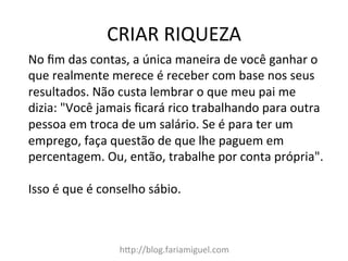 CRIAR	
  RIQUEZA	
  
h?p://blog.fariamiguel.com	
  
No	
  ﬁm	
  das	
  contas,	
  a	
  única	
  maneira	
  de	
  você	
  ganhar	
  o	
  
que	
  realmente	
  merece	
  é	
  receber	
  com	
  base	
  nos	
  seus	
  
resultados.	
  Não	
  custa	
  lembrar	
  o	
  que	
  meu	
  pai	
  me	
  
dizia:	
  "Você	
  jamais	
  ﬁcará	
  rico	
  trabalhando	
  para	
  outra	
  
pessoa	
  em	
  troca	
  de	
  um	
  salário.	
  Se	
  é	
  para	
  ter	
  um	
  
emprego,	
  faça	
  questão	
  de	
  que	
  lhe	
  paguem	
  em	
  
percentagem.	
  Ou,	
  então,	
  trabalhe	
  por	
  conta	
  própria".	
  	
  
	
  
Isso	
  é	
  que	
  é	
  conselho	
  sábio.	
  	
  
 