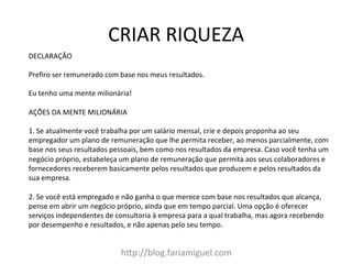 CRIAR	
  RIQUEZA	
  
h?p://blog.fariamiguel.com	
  
DECLARAÇÃO	
  	
  
	
  
Preﬁro	
  ser	
  remunerado	
  com	
  base	
  nos	
  meus	
  resultados.	
  	
  
	
  
Eu	
  tenho	
  uma	
  mente	
  milionária!	
  	
  
	
  
AÇÕES	
  DA	
  MENTE	
  MILIONÁRIA	
  	
  
	
  
1.	
  Se	
  atualmente	
  você	
  trabalha	
  por	
  um	
  salário	
  mensal,	
  crie	
  e	
  depois	
  proponha	
  ao	
  seu	
  
empregador	
  um	
  plano	
  de	
  remuneração	
  que	
  lhe	
  permita	
  receber,	
  ao	
  menos	
  parcialmente,	
  com	
  
base	
  nos	
  seus	
  resultados	
  pessoais,	
  bem	
  como	
  nos	
  resultados	
  da	
  empresa.	
  Caso	
  você	
  tenha	
  um	
  
negócio	
  próprio,	
  estabeleça	
  um	
  plano	
  de	
  remuneração	
  que	
  permita	
  aos	
  seus	
  colaboradores	
  e	
  
fornecedores	
  receberem	
  basicamente	
  pelos	
  resultados	
  que	
  produzem	
  e	
  pelos	
  resultados	
  da	
  
sua	
  empresa.	
  	
  
	
  
2.	
  Se	
  você	
  está	
  empregado	
  e	
  não	
  ganha	
  o	
  que	
  merece	
  com	
  base	
  nos	
  resultados	
  que	
  alcança,	
  
pense	
  em	
  abrir	
  um	
  negócio	
  próprio,	
  ainda	
  que	
  em	
  tempo	
  parcial.	
  Uma	
  opção	
  é	
  oferecer	
  
serviços	
  independentes	
  de	
  consultoria	
  à	
  empresa	
  para	
  a	
  qual	
  trabalha,	
  mas	
  agora	
  recebendo	
  
por	
  desempenho	
  e	
  resultados,	
  e	
  não	
  apenas	
  pelo	
  seu	
  tempo.	
  
 