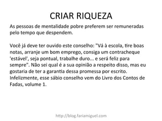 CRIAR	
  RIQUEZA	
  
h?p://blog.fariamiguel.com	
  
As	
  pessoas	
  de	
  mentalidade	
  pobre	
  preferem	
  ser	
  remuneradas	
  
pelo	
  tempo	
  que	
  despendem.	
  	
  
	
  
Você	
  já	
  deve	
  ter	
  ouvido	
  este	
  conselho:	
  "Vá	
  à	
  escola,	
  Mre	
  boas	
  
notas,	
  arranje	
  um	
  bom	
  emprego,	
  consiga	
  um	
  contracheque	
  
'estável',	
  seja	
  pontual,	
  trabalhe	
  duro...	
  e	
  será	
  feliz	
  para	
  
sempre".	
  Não	
  sei	
  qual	
  é	
  a	
  sua	
  opinião	
  a	
  respeito	
  disso,	
  mas	
  eu	
  
gostaria	
  de	
  ter	
  a	
  garanMa	
  dessa	
  promessa	
  por	
  escrito.	
  
Infelizmente,	
  esse	
  sábio	
  conselho	
  vem	
  do	
  Livro	
  dos	
  Contos	
  de	
  
Fadas,	
  volume	
  1.	
  	
  
 