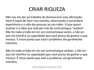CRIAR	
  RIQUEZA	
  
h?p://blog.fariamiguel.com	
  
Não	
  vou	
  me	
  dar	
  ao	
  trabalho	
  de	
  desmascarar	
  essa	
  aﬁrmação.	
  
Você	
  é	
  capaz	
  de	
  fazer	
  isso	
  sozinho,	
  observando	
  a	
  sua	
  própria	
  
experiência	
  e	
  a	
  vida	
  das	
  pessoas	
  ao	
  seu	
  redor.	
  O	
  que	
  quero	
  
analisar	
  é	
  a	
  idéia	
  que	
  está	
  por	
  trás	
  do	
  contracheque	
  "estável".	
  
Não	
  há	
  nada	
  errado	
  em	
  ter	
  um	
  contracheque	
  assim,	
  a	
  não	
  ser	
  
que	
  ele	
  interﬁra	
  na	
  capacidade	
  que	
  você	
  possui	
  de	
  ganhar	
  o	
  que	
  
merece.	
  É	
  nesse	
  ponto	
  que	
  está	
  o	
  problema:	
  ele	
  geralmente	
  
interfere.	
  	
  
	
  
Não	
  há	
  nada	
  errado	
  em	
  ter	
  um	
  contracheque	
  estável,	
  a	
  não	
  ser	
  
que	
  ele	
  interﬁra	
  na	
  capacidade	
  que	
  você	
  possui	
  de	
  ganhar	
  o	
  que	
  
merece.	
  É	
  nesse	
  ponto	
  que	
  está	
  o	
  problema:	
  ele	
  geralmente	
  
interfere.	
  	
  
 
