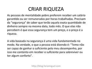 CRIAR	
  RIQUEZA	
  
h?p://blog.fariamiguel.com	
  
As	
  pessoas	
  de	
  mentalidade	
  pobre	
  preferem	
  receber	
  um	
  salário	
  
garanMdo	
  ou	
  ser	
  remuneradas	
  por	
  horas	
  trabalhadas.	
  Precisam	
  
da	
  "segurança"	
  de	
  saber	
  que	
  terão	
  aquela	
  exata	
  quanMdade	
  de	
  
dinheiro	
  sempre	
  na	
  mesma	
  data,	
  todo	
  mês.	
  O	
  que	
  elas	
  não	
  
percebem	
  é	
  que	
  essa	
  segurança	
  tem	
  um	
  preço,	
  e	
  o	
  preço	
  é	
  a	
  
riqueza.	
  	
  
	
  
A	
  vida	
  baseada	
  na	
  segurança	
  é	
  uma	
  vida	
  fundamentada	
  no	
  
medo.	
  Na	
  verdade,	
  o	
  que	
  a	
  pessoa	
  está	
  dizendo	
  é:	
  "Temo	
  não	
  
ser	
  capaz	
  de	
  ganhar	
  o	
  suﬁciente	
  pelo	
  meu	
  desempenho,	
  por	
  
isso	
  me	
  contento	
  em	
  receber	
  o	
  suﬁciente	
  para	
  sobreviver	
  ou	
  
ter	
  algum	
  conforto".	
  	
  
 