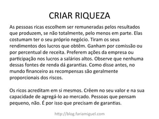 CRIAR	
  RIQUEZA	
  
h?p://blog.fariamiguel.com	
  
As	
  pessoas	
  ricas	
  escolhem	
  ser	
  remuneradas	
  pelos	
  resultados	
  
que	
  produzem,	
  se	
  não	
  totalmente,	
  pelo	
  menos	
  em	
  parte.	
  Elas	
  
costumam	
  ter	
  o	
  seu	
  próprio	
  negócio.	
  Tiram	
  os	
  seus	
  
rendimentos	
  dos	
  lucros	
  que	
  obtêm.	
  Ganham	
  por	
  comissão	
  ou	
  
por	
  percentual	
  de	
  receita.	
  Preferem	
  ações	
  da	
  empresa	
  ou	
  
parMcipação	
  nos	
  lucros	
  a	
  salários	
  altos.	
  Observe	
  que	
  nenhuma	
  
dessas	
  fontes	
  de	
  renda	
  dá	
  garanMas.	
  Como	
  disse	
  antes,	
  no	
  
mundo	
  ﬁnanceiro	
  as	
  recompensas	
  são	
  geralmente	
  
proporcionais	
  dos	
  riscos.	
  	
  
	
  
Os	
  ricos	
  acreditam	
  em	
  si	
  mesmos.	
  Crêem	
  no	
  seu	
  valor	
  e	
  na	
  sua	
  
capacidade	
  de	
  agregá-­‐lo	
  ao	
  mercado.	
  Pessoas	
  que	
  pensam	
  
pequeno,	
  não.	
  É	
  por	
  isso	
  que	
  precisam	
  de	
  garanMas.	
  	
  
 
