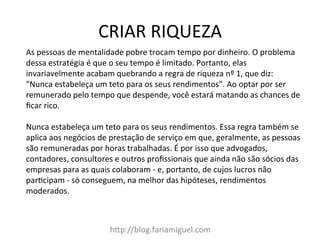 CRIAR	
  RIQUEZA	
  
h?p://blog.fariamiguel.com	
  
As	
  pessoas	
  de	
  mentalidade	
  pobre	
  trocam	
  tempo	
  por	
  dinheiro.	
  O	
  problema	
  
dessa	
  estratégia	
  é	
  que	
  o	
  seu	
  tempo	
  é	
  limitado.	
  Portanto,	
  elas	
  
invariavelmente	
  acabam	
  quebrando	
  a	
  regra	
  de	
  riqueza	
  nº	
  1,	
  que	
  diz:	
  
"Nunca	
  estabeleça	
  um	
  teto	
  para	
  os	
  seus	
  rendimentos".	
  Ao	
  optar	
  por	
  ser	
  
remunerado	
  pelo	
  tempo	
  que	
  despende,	
  você	
  estará	
  matando	
  as	
  chances	
  de	
  
ﬁcar	
  rico.	
  	
  
	
  
Nunca	
  estabeleça	
  um	
  teto	
  para	
  os	
  seus	
  rendimentos.	
  Essa	
  regra	
  também	
  se	
  
aplica	
  aos	
  negócios	
  de	
  prestação	
  de	
  serviço	
  em	
  que,	
  geralmente,	
  as	
  pessoas	
  
são	
  remuneradas	
  por	
  horas	
  trabalhadas.	
  É	
  por	
  isso	
  que	
  advogados,	
  
contadores,	
  consultores	
  e	
  outros	
  proﬁssionais	
  que	
  ainda	
  não	
  são	
  sócios	
  das	
  
empresas	
  para	
  as	
  quais	
  colaboram	
  -­‐	
  e,	
  portanto,	
  de	
  cujos	
  lucros	
  não	
  
parMcipam	
  -­‐	
  só	
  conseguem,	
  na	
  melhor	
  das	
  hipóteses,	
  rendimentos	
  
moderados.	
  	
  
	
  
 
