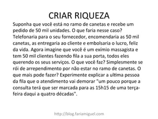 CRIAR	
  RIQUEZA	
  
h?p://blog.fariamiguel.com	
  
Suponha	
  que	
  você	
  está	
  no	
  ramo	
  de	
  canetas	
  e	
  recebe	
  um	
  
pedido	
  de	
  50	
  mil	
  unidades.	
  O	
  que	
  faria	
  nesse	
  caso?	
  
Telefonaria	
  para	
  o	
  seu	
  fornecedor,	
  encomendaria	
  as	
  50	
  mil	
  
canetas,	
  as	
  entregaria	
  ao	
  cliente	
  e	
  embolsaria	
  o	
  lucro,	
  feliz	
  
da	
  vida.	
  Agora	
  imagine	
  que	
  você	
  é	
  um	
  exímio	
  massagista	
  e	
  
tem	
  50	
  mil	
  clientes	
  fazendo	
  ﬁla	
  a	
  sua	
  porta,	
  todos	
  eles	
  
querendo	
  os	
  seus	
  serviços.	
  O	
  que	
  você	
  faz?	
  Simplesmente	
  se	
  
rói	
  de	
  arrependimento	
  por	
  não	
  estar	
  no	
  ramo	
  de	
  canetas.	
  O	
  
que	
  mais	
  pode	
  fazer?	
  Experimente	
  explicar	
  a	
  ulMma	
  pessoa	
  
da	
  ﬁla	
  que	
  o	
  atendimento	
  vai	
  demorar	
  "um	
  pouco	
  porque	
  a	
  
consulta	
  terá	
  que	
  ser	
  marcada	
  para	
  as	
  15h15	
  de	
  uma	
  terça-­‐
feira	
  daqui	
  a	
  quatro	
  décadas".	
  	
  
 