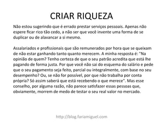 CRIAR	
  RIQUEZA	
  
h?p://blog.fariamiguel.com	
  
Não	
  estou	
  sugerindo	
  que	
  é	
  errado	
  prestar	
  serviços	
  pessoais.	
  Apenas	
  não	
  
espere	
  ﬁcar	
  rico	
  tão	
  cedo,	
  a	
  não	
  ser	
  que	
  você	
  invente	
  uma	
  forma	
  de	
  se	
  
duplicar	
  ou	
  de	
  alavancar	
  a	
  si	
  mesmo.	
  	
  
	
  
Assalariados	
  e	
  proﬁssionais	
  que	
  são	
  remunerados	
  por	
  hora	
  que	
  se	
  queixam	
  
de	
  não	
  estar	
  ganhando	
  tanto	
  quanto	
  merecem.	
  A	
  minha	
  resposta	
  é:	
  "Na	
  
opinião	
  de	
  quem?	
  Tenho	
  certeza	
  de	
  que	
  o	
  seu	
  patrão	
  acredita	
  que	
  está	
  lhe	
  
pagando	
  de	
  forma	
  justa.	
  Por	
  que	
  você	
  não	
  sai	
  do	
  esquema	
  do	
  salário	
  e	
  pede	
  
que	
  o	
  seu	
  pagamento	
  seja	
  feito,	
  parcial	
  ou	
  integralmente,	
  com	
  base	
  no	
  seu	
  
desempenho?	
  Ou,	
  se	
  não	
  for	
  possível,	
  por	
  que	
  não	
  trabalha	
  por	
  conta	
  
própria?	
  Só	
  assim	
  saberá	
  que	
  está	
  recebendo	
  o	
  que	
  merece".	
  Mas	
  esse	
  
conselho,	
  por	
  alguma	
  razão,	
  não	
  parece	
  saMsfazer	
  essas	
  pessoas	
  que,	
  
obviamente,	
  morrem	
  de	
  medo	
  de	
  testar	
  o	
  seu	
  real	
  valor	
  no	
  mercado.	
  	
  
 
