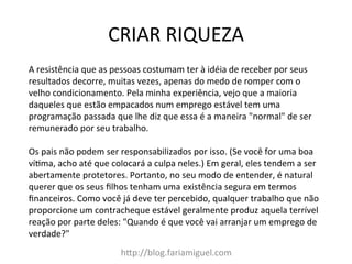 CRIAR	
  RIQUEZA	
  
h?p://blog.fariamiguel.com	
  
A	
  resistência	
  que	
  as	
  pessoas	
  costumam	
  ter	
  à	
  idéia	
  de	
  receber	
  por	
  seus	
  
resultados	
  decorre,	
  muitas	
  vezes,	
  apenas	
  do	
  medo	
  de	
  romper	
  com	
  o	
  
velho	
  condicionamento.	
  Pela	
  minha	
  experiência,	
  vejo	
  que	
  a	
  maioria	
  
daqueles	
  que	
  estão	
  empacados	
  num	
  emprego	
  estável	
  tem	
  uma	
  
programação	
  passada	
  que	
  lhe	
  diz	
  que	
  essa	
  é	
  a	
  maneira	
  "normal"	
  de	
  ser	
  
remunerado	
  por	
  seu	
  trabalho.	
  	
  
	
  
Os	
  pais	
  não	
  podem	
  ser	
  responsabilizados	
  por	
  isso.	
  (Se	
  você	
  for	
  uma	
  boa	
  
víMma,	
  acho	
  até	
  que	
  colocará	
  a	
  culpa	
  neles.)	
  Em	
  geral,	
  eles	
  tendem	
  a	
  ser	
  
abertamente	
  protetores.	
  Portanto,	
  no	
  seu	
  modo	
  de	
  entender,	
  é	
  natural	
  
querer	
  que	
  os	
  seus	
  ﬁlhos	
  tenham	
  uma	
  existência	
  segura	
  em	
  termos	
  
ﬁnanceiros.	
  Como	
  você	
  já	
  deve	
  ter	
  percebido,	
  qualquer	
  trabalho	
  que	
  não	
  
proporcione	
  um	
  contracheque	
  estável	
  geralmente	
  produz	
  aquela	
  terrível	
  
reação	
  por	
  parte	
  deles:	
  "Quando	
  é	
  que	
  você	
  vai	
  arranjar	
  um	
  emprego	
  de	
  
verdade?"	
  	
  
 