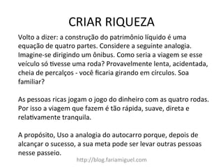 CRIAR	
  RIQUEZA	
  
hDp://blog.fariamiguel.com	
  
Volto	
  a	
  dizer:	
  a	
  construção	
  do	
  patrimônio	
  líquido	
  é	
  uma	
  
equação	
  de	
  quatro	
  partes.	
  Considere	
  a	
  seguinte	
  analogia.	
  
Imagine-­‐se	
  dirigindo	
  um	
  ônibus.	
  Como	
  seria	
  a	
  viagem	
  se	
  esse	
  
veículo	
  só	
  cvesse	
  uma	
  roda?	
  Provavelmente	
  lenta,	
  acidentada,	
  
cheia	
  de	
  percalços	
  -­‐	
  você	
  ﬁcaria	
  girando	
  em	
  círculos.	
  Soa	
  
familiar?	
  	
  
	
  
As	
  pessoas	
  ricas	
  jogam	
  o	
  jogo	
  do	
  dinheiro	
  com	
  as	
  quatro	
  rodas.	
  
Por	
  isso	
  a	
  viagem	
  que	
  fazem	
  é	
  tão	
  rápida,	
  suave,	
  direta	
  e	
  
relacvamente	
  tranquila.	
  	
  
	
  
A	
  propósito,	
  Uso	
  a	
  analogia	
  do	
  autocarro	
  porque,	
  depois	
  de	
  
alcançar	
  o	
  sucesso,	
  a	
  sua	
  meta	
  pode	
  ser	
  levar	
  outras	
  pessoas	
  
nesse	
  passeio.	
  	
  
	
  
 