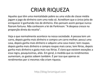 CRIAR	
  RIQUEZA	
  
hDp://blog.fariamiguel.com	
  
Aqueles	
  que	
  têm	
  uma	
  mentalidade	
  pobre	
  ou	
  uma	
  visão	
  de	
  classe	
  média	
  
jogam	
  o	
  jogo	
  do	
  dinheiro	
  com	
  uma	
  roda	
  só.	
  Acreditam	
  que	
  o	
  único	
  jeito	
  de	
  
enriquecer	
  é	
  ganhando	
  rios	
  de	
  dinheiro.	
  Eles	
  pensam	
  assim	
  porque	
  nunca	
  
ﬁzeram	
  fortuna.	
  Não	
  conhecem	
  a	
  lei	
  de	
  Parkinson:	
  "A	
  despesa	
  cresce	
  na	
  
proporção	
  direta	
  da	
  receita".	
  	
  
	
  
Veja	
  o	
  que	
  normalmente	
  acontece	
  na	
  nossa	
  sociedade.	
  A	
  pessoa	
  tem	
  um	
  
carro,	
  depois	
  ganha	
  mais	
  dinheiro	
  e	
  compra	
  um	
  carro	
  melhor;	
  possui	
  uma	
  
casa,	
  depois	
  ganha	
  mais	
  dinheiro	
  e	
  adquire	
  uma	
  casa	
  maior;	
  tem	
  roupas.	
  
depois	
  ganha	
  mais	
  dinheiro	
  e	
  compra	
  roupas	
  mais	
  caras;	
  tem	
  férias,	
  depois	
  
ganha	
  mais	
  dinheiro	
  e	
  gasta	
  mais	
  nas	
  férias.	
  É	
  claro	
  que	
  existem	
  exceções	
  a	
  
essa	
  regra,	
  pouquíssimas,	
  aliás.	
  Em	
  geral,	
  à	
  medida	
  que	
  os	
  rendimentos	
  
aumentam,	
  os	
  gastos	
  sobem	
  também.	
  É	
  por	
  isso	
  que	
  apenas	
  os	
  
rendimentos	
  por	
  si	
  mesmos	
  não	
  criam	
  riqueza.	
  	
  
	
  
 