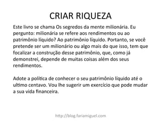 CRIAR	
  RIQUEZA	
  
hDp://blog.fariamiguel.com	
  
Este	
  livro	
  se	
  chama	
  Os	
  segredos	
  da	
  mente	
  milionária.	
  Eu	
  
pergunto:	
  milionária	
  se	
  refere	
  aos	
  rendimentos	
  ou	
  ao	
  
patrimônio	
  líquido?	
  Ao	
  patrimônio	
  líquido.	
  Portanto,	
  se	
  você	
  
pretende	
  ser	
  um	
  milionário	
  ou	
  algo	
  mais	
  do	
  que	
  isso,	
  tem	
  que	
  
focalizar	
  a	
  construção	
  desse	
  patrimônio,	
  que,	
  como	
  já	
  
demonstrei,	
  depende	
  de	
  muitas	
  coisas	
  além	
  dos	
  seus	
  
rendimentos.	
  	
  
	
  
Adote	
  a	
  polícca	
  de	
  conhecer	
  o	
  seu	
  patrimônio	
  líquido	
  até	
  o	
  
ulcmo	
  centavo.	
  Vou	
  lhe	
  sugerir	
  um	
  exercício	
  que	
  pode	
  mudar	
  
a	
  sua	
  vida	
  ﬁnanceira.	
  	
  
	
  
 