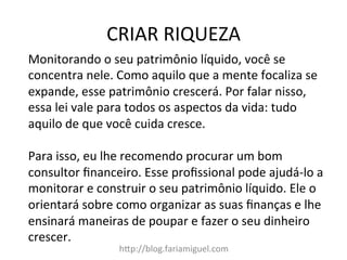 CRIAR	
  RIQUEZA	
  
hDp://blog.fariamiguel.com	
  
Monitorando	
  o	
  seu	
  patrimônio	
  líquido,	
  você	
  se	
  
concentra	
  nele.	
  Como	
  aquilo	
  que	
  a	
  mente	
  focaliza	
  se	
  
expande,	
  esse	
  patrimônio	
  crescerá.	
  Por	
  falar	
  nisso,	
  
essa	
  lei	
  vale	
  para	
  todos	
  os	
  aspectos	
  da	
  vida:	
  tudo	
  
aquilo	
  de	
  que	
  você	
  cuida	
  cresce.	
  	
  
	
  
Para	
  isso,	
  eu	
  lhe	
  recomendo	
  procurar	
  um	
  bom	
  
consultor	
  ﬁnanceiro.	
  Esse	
  proﬁssional	
  pode	
  ajudá-­‐lo	
  a	
  
monitorar	
  e	
  construir	
  o	
  seu	
  patrimônio	
  líquido.	
  Ele	
  o	
  
orientará	
  sobre	
  como	
  organizar	
  as	
  suas	
  ﬁnanças	
  e	
  lhe	
  
ensinará	
  maneiras	
  de	
  poupar	
  e	
  fazer	
  o	
  seu	
  dinheiro	
  
crescer.	
  	
  
	
  
 