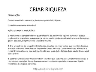 CRIAR	
  RIQUEZA	
  
hDp://blog.fariamiguel.com	
  
DECLARAÇÃO	
  	
  
	
  
Estou	
  concentrado	
  na	
  construção	
  do	
  meu	
  patrimônio	
  líquido.	
  	
  
	
  
Eu	
  tenho	
  uma	
  mente	
  milionária!	
  	
  
	
  
AÇÕES	
  DA	
  MENTE	
  MILIONÁRIA	
  	
  
	
  
1.	
  Mantenha-­‐se	
  concentrado	
  nos	
  quatro	
  fatores	
  do	
  patrimônio	
  líquido:	
  aumentar	
  os	
  seus	
  
rendimentos,	
  engordar	
  a	
  sua	
  poupança,	
  elevar	
  o	
  retorno	
  dos	
  seus	
  invescmentos	
  e	
  diminuir	
  os	
  
gastos	
  pessoais,	
  simpliﬁcando	
  o	
  seu	
  esclo	
  de	
  vida.	
  	
  
	
  
2.	
  Crie	
  um	
  extrato	
  do	
  seu	
  patrimônio	
  liquido.	
  Atualize	
  em	
  reais	
  tudo	
  o	
  que	
  você	
  tem	
  (os	
  seus	
  
acvos)	
  e	
  subtraia	
  o	
  valor	
  de	
  tudo	
  o	
  que	
  deve	
  (o	
  seu	
  passivo).	
  Comprometa-­‐se	
  a	
  monitorar	
  e	
  
revisar	
  trimestralmente	
  esse	
  extrato.	
  Repito:	
  por	
  força	
  da	
  lei	
  do	
  foco,	
  tudo	
  aquilo	
  de	
  que	
  você	
  
cuida	
  cresce.	
  	
  
	
  
3.	
  Contrate	
  um	
  consultor	
  ﬁnanceiro	
  bem-­‐sucedido	
  que	
  trabalhe	
  para	
  uma	
  ﬁrma	
  conhecida	
  e	
  
conceituada.	
  A	
  melhor	
  forma	
  de	
  encontrar	
  um	
  excelente	
  especialista	
  nessa	
  área	
  é	
  pedir	
  
referências	
  a	
  amigos	
  e	
  parceiros.	
  	
  
	
  
 