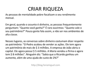 CRIAR	
  RIQUEZA	
  
hDp://blog.fariamiguel.com	
  
As	
  pessoas	
  de	
  mentalidade	
  pobre	
  focalizam	
  o	
  seu	
  rendimento	
  
mensal.	
  	
  
	
  
Em	
  geral,	
  quando	
  o	
  assunto	
  é	
  dinheiro,	
  as	
  pessoas	
  frequentemente	
  
perguntam:	
  "Quanto	
  você	
  ganha?"	
  É	
  raro	
  ouvirmos:	
  "Quanto	
  vale	
  o	
  
seu	
  patrimônio?"	
  Pouca	
  gente	
  fala	
  assim,	
  a	
  não	
  ser	
  nos	
  ambientes	
  de	
  
alta	
  classe.	
  	
  
	
  
Nesses	
  lugares,	
  as	
  conversas	
  sobre	
  dinheiro	
  costumam	
  dizer	
  respeito	
  
ao	
  patrimônio:	
  "O	
  Pedro	
  acabou	
  de	
  vender	
  as	
  ações.	
  Ele	
  tem	
  agora	
  
um	
  patrimônio	
  de	
  mais	
  de	
  $	
  3	
  milhões.	
  A	
  empresa	
  de	
  João	
  abriu	
  o	
  
capital.	
  Ele	
  agora	
  possui	
  $	
  5	
  milhões.	
  A	
  Maria	
  vendeu	
  a	
  ﬁrma	
  e	
  agora	
  
tem	
  $	
  8	
  milhões".	
  Ninguém	
  diz:	
  "Sabia	
  que	
  o	
  Ricardo	
  ganhou	
  um	
  
aumento,	
  além	
  de	
  uma	
  ajuda	
  de	
  custo	
  de	
  2%?"	
  	
  
	
  
 