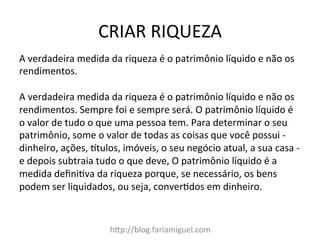 CRIAR	
  RIQUEZA	
  
hDp://blog.fariamiguel.com	
  
A	
  verdadeira	
  medida	
  da	
  riqueza	
  é	
  o	
  patrimônio	
  líquido	
  e	
  não	
  os	
  
rendimentos.	
  	
  
	
  
A	
  verdadeira	
  medida	
  da	
  riqueza	
  é	
  o	
  patrimônio	
  líquido	
  e	
  não	
  os	
  
rendimentos.	
  Sempre	
  foi	
  e	
  sempre	
  será.	
  O	
  patrimônio	
  líquido	
  é	
  
o	
  valor	
  de	
  tudo	
  o	
  que	
  uma	
  pessoa	
  tem.	
  Para	
  determinar	
  o	
  seu	
  
patrimônio,	
  some	
  o	
  valor	
  de	
  todas	
  as	
  coisas	
  que	
  você	
  possui	
  -­‐	
  
dinheiro,	
  ações,	
  atulos,	
  imóveis,	
  o	
  seu	
  negócio	
  atual,	
  a	
  sua	
  casa	
  -­‐	
  
e	
  depois	
  subtraia	
  tudo	
  o	
  que	
  deve,	
  O	
  patrimônio	
  líquido	
  é	
  a	
  
medida	
  deﬁnicva	
  da	
  riqueza	
  porque,	
  se	
  necessário,	
  os	
  bens	
  
podem	
  ser	
  liquidados,	
  ou	
  seja,	
  convercdos	
  em	
  dinheiro.	
  	
  
	
  
 