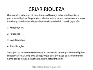 CRIAR	
  RIQUEZA	
  
hDp://blog.fariamiguel.com	
  
Quem	
  é	
  rico	
  sabe	
  que	
  há	
  uma	
  imensa	
  diferença	
  entre	
  rendimentos	
  e	
  
patrimônio	
  líquido.	
  Os	
  primeiros	
  são	
  importantes,	
  mas	
  consctuem	
  apenas	
  
um	
  dos	
  quatro	
  fatores	
  determinantes	
  do	
  patrimônio	
  líquido,	
  que	
  são:	
  	
  
	
  
1.	
  Rendimentos	
  	
  
	
  
2.	
  Poupança	
  	
  
	
  
3.	
  Invescmentos	
  	
  
	
  
4.	
  Simpliﬁcação	
  	
  
	
  
Toda	
  pessoa	
  rica	
  compreende	
  que	
  a	
  construção	
  de	
  um	
  patrimônio	
  líquido	
  
substancial	
  resulta	
  de	
  uma	
  equação	
  que	
  contém	
  esses	
  quatro	
  elementos.	
  
Como	
  todos	
  eles	
  são	
  essenciais,	
  examinarei	
  um	
  a	
  um.	
  	
  
	
  
 