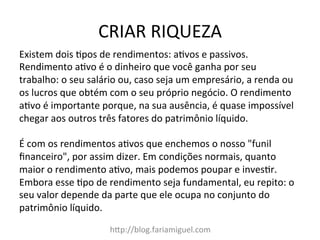 CRIAR	
  RIQUEZA	
  
hDp://blog.fariamiguel.com	
  
Existem	
  dois	
  cpos	
  de	
  rendimentos:	
  acvos	
  e	
  passivos.	
  
Rendimento	
  acvo	
  é	
  o	
  dinheiro	
  que	
  você	
  ganha	
  por	
  seu	
  
trabalho:	
  o	
  seu	
  salário	
  ou,	
  caso	
  seja	
  um	
  empresário,	
  a	
  renda	
  ou	
  
os	
  lucros	
  que	
  obtém	
  com	
  o	
  seu	
  próprio	
  negócio.	
  O	
  rendimento	
  
acvo	
  é	
  importante	
  porque,	
  na	
  sua	
  ausência,	
  é	
  quase	
  impossível	
  
chegar	
  aos	
  outros	
  três	
  fatores	
  do	
  patrimônio	
  líquido.	
  	
  
	
  
É	
  com	
  os	
  rendimentos	
  acvos	
  que	
  enchemos	
  o	
  nosso	
  "funil	
  
ﬁnanceiro",	
  por	
  assim	
  dizer.	
  Em	
  condições	
  normais,	
  quanto	
  
maior	
  o	
  rendimento	
  acvo,	
  mais	
  podemos	
  poupar	
  e	
  invescr.	
  
Embora	
  esse	
  cpo	
  de	
  rendimento	
  seja	
  fundamental,	
  eu	
  repito:	
  o	
  
seu	
  valor	
  depende	
  da	
  parte	
  que	
  ele	
  ocupa	
  no	
  conjunto	
  do	
  
patrimônio	
  líquido.	
  	
  
	
  
 