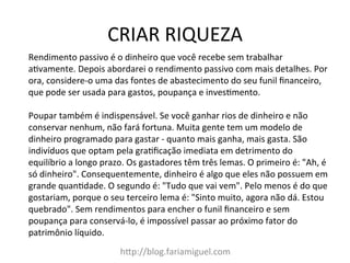 CRIAR	
  RIQUEZA	
  
hDp://blog.fariamiguel.com	
  
Rendimento	
  passivo	
  é	
  o	
  dinheiro	
  que	
  você	
  recebe	
  sem	
  trabalhar	
  
acvamente.	
  Depois	
  abordarei	
  o	
  rendimento	
  passivo	
  com	
  mais	
  detalhes.	
  Por	
  
ora,	
  considere-­‐o	
  uma	
  das	
  fontes	
  de	
  abastecimento	
  do	
  seu	
  funil	
  ﬁnanceiro,	
  
que	
  pode	
  ser	
  usada	
  para	
  gastos,	
  poupança	
  e	
  invescmento.	
  	
  
	
  
Poupar	
  também	
  é	
  indispensável.	
  Se	
  você	
  ganhar	
  rios	
  de	
  dinheiro	
  e	
  não	
  
conservar	
  nenhum,	
  não	
  fará	
  fortuna.	
  Muita	
  gente	
  tem	
  um	
  modelo	
  de	
  
dinheiro	
  programado	
  para	
  gastar	
  -­‐	
  quanto	
  mais	
  ganha,	
  mais	
  gasta.	
  São	
  
indivíduos	
  que	
  optam	
  pela	
  gracﬁcação	
  imediata	
  em	
  detrimento	
  do	
  
equilíbrio	
  a	
  longo	
  prazo.	
  Os	
  gastadores	
  têm	
  três	
  lemas.	
  O	
  primeiro	
  é:	
  "Ah,	
  é	
  
só	
  dinheiro".	
  Consequentemente,	
  dinheiro	
  é	
  algo	
  que	
  eles	
  não	
  possuem	
  em	
  
grande	
  quancdade.	
  O	
  segundo	
  é:	
  "Tudo	
  que	
  vai	
  vem".	
  Pelo	
  menos	
  é	
  do	
  que	
  
gostariam,	
  porque	
  o	
  seu	
  terceiro	
  lema	
  é:	
  "Sinto	
  muito,	
  agora	
  não	
  dá.	
  Estou	
  
quebrado".	
  Sem	
  rendimentos	
  para	
  encher	
  o	
  funil	
  ﬁnanceiro	
  e	
  sem	
  
poupança	
  para	
  conservá-­‐lo,	
  é	
  impossível	
  passar	
  ao	
  próximo	
  fator	
  do	
  
patrimônio	
  líquido.	
  	
  
	
  
 