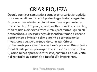 CRIAR	
  RIQUEZA	
  
hDp://blog.fariamiguel.com	
  
Depois	
  que	
  cver	
  começado	
  a	
  poupar	
  uma	
  parte	
  apropriada	
  
dos	
  seus	
  rendimentos,	
  você	
  pode	
  chegar	
  à	
  etapa	
  seguinte:	
  
fazer	
  o	
  seu	
  montante	
  de	
  dinheiro	
  aumentar	
  por	
  meio	
  de	
  
invescmentos.	
  Em	
  geral,	
  quanto	
  melhores	
  os	
  invescmentos,	
  
mais	
  rápido	
  o	
  dinheiro	
  cresce	
  e	
  mais	
  patrimônio	
  líquido	
  ele	
  
proporciona.	
  As	
  pessoas	
  ricas	
  despendem	
  tempo	
  e	
  energia	
  
aprendendo	
  a	
  invescr	
  e	
  têm	
  orgulho	
  de	
  ser	
  excelentes	
  
invescdoras	
  ou,	
  pelo	
  menos,	
  de	
  contratar	
  ócmos	
  
proﬁssionais	
  para	
  executar	
  essa	
  tarefa	
  por	
  elas.	
  Quem	
  tem	
  a	
  
mentalidade	
  pobre	
  pensa	
  que	
  invescmento	
  é	
  coisa	
  de	
  rico.	
  
E,	
  como	
  nunca	
  aprende	
  a	
  fazer	
  isso,	
  concnua	
  na	
  pior.	
  Volto	
  
a	
  dizer:	
  todas	
  as	
  partes	
  da	
  equação	
  são	
  importantes.	
  	
  
	
  
 