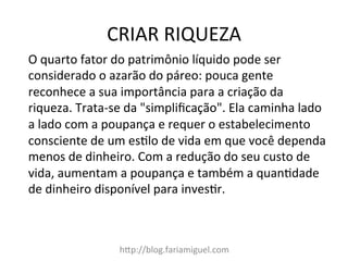 CRIAR	
  RIQUEZA	
  
hDp://blog.fariamiguel.com	
  
O	
  quarto	
  fator	
  do	
  patrimônio	
  líquido	
  pode	
  ser	
  
considerado	
  o	
  azarão	
  do	
  páreo:	
  pouca	
  gente	
  
reconhece	
  a	
  sua	
  importância	
  para	
  a	
  criação	
  da	
  
riqueza.	
  Trata-­‐se	
  da	
  "simpliﬁcação".	
  Ela	
  caminha	
  lado	
  
a	
  lado	
  com	
  a	
  poupança	
  e	
  requer	
  o	
  estabelecimento	
  
consciente	
  de	
  um	
  esclo	
  de	
  vida	
  em	
  que	
  você	
  dependa	
  
menos	
  de	
  dinheiro.	
  Com	
  a	
  redução	
  do	
  seu	
  custo	
  de	
  
vida,	
  aumentam	
  a	
  poupança	
  e	
  também	
  a	
  quancdade	
  
de	
  dinheiro	
  disponível	
  para	
  invescr.	
  	
  
	
  
 
