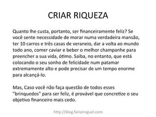CRIAR	
  RIQUEZA	
  
hDp://blog.fariamiguel.com	
  
Quanto	
  lhe	
  custa,	
  portanto,	
  ser	
  ﬁnanceiramente	
  feliz?	
  Se	
  
você	
  sente	
  necessidade	
  de	
  morar	
  numa	
  verdadeira	
  mansão,	
  
ter	
  10	
  carros	
  e	
  três	
  casas	
  de	
  veraneio,	
  dar	
  a	
  volta	
  ao	
  mundo	
  
todo	
  ano,	
  comer	
  caviar	
  e	
  beber	
  o	
  melhor	
  champanhe	
  para	
  
preencher	
  a	
  sua	
  vida,	
  ócmo.	
  Saiba,	
  no	
  entanto,	
  que	
  está	
  
colocando	
  o	
  seu	
  sonho	
  de	
  felicidade	
  num	
  patamar	
  
extremamente	
  alto	
  e	
  pode	
  precisar	
  de	
  um	
  tempo	
  enorme	
  
para	
  alcançá-­‐lo.	
  	
  
	
  
Mas,	
  Caso	
  você	
  não	
  faça	
  questão	
  de	
  todos	
  esses	
  
"brinquedos"	
  para	
  ser	
  feliz,	
  é	
  provável	
  que	
  concrecze	
  o	
  seu	
  
objecvo	
  ﬁnanceiro	
  mais	
  cedo.	
  	
  
	
  
 