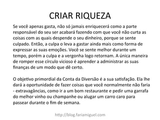 CRIAR	
  RIQUEZA	
  
h?p://blog.fariamiguel.com	
  
Se	
  você	
  apenas	
  gasta,	
  não	
  só	
  jamais	
  enriquecerá	
  como	
  a	
  parte	
  
responsável	
  do	
  seu	
  ser	
  acabará	
  fazendo	
  com	
  que	
  você	
  não	
  curta	
  as	
  
coisas	
  com	
  as	
  quais	
  despende	
  o	
  seu	
  dinheiro,	
  porque	
  se	
  sente	
  
culpado.	
  Então,	
  a	
  culpa	
  o	
  leva	
  a	
  gastar	
  ainda	
  mais	
  como	
  forma	
  de	
  
expressar	
  as	
  suas	
  emoções.	
  Você	
  se	
  sente	
  melhor	
  durante	
  um	
  
tempo,	
  porém	
  a	
  culpa	
  e	
  a	
  vergonha	
  logo	
  retornam.	
  A	
  única	
  maneira	
  
de	
  romper	
  esse	
  círculo	
  vicioso	
  é	
  aprender	
  a	
  administrar	
  as	
  suas	
  
ﬁnanças	
  de	
  um	
  modo	
  que	
  dê	
  certo.	
  	
  
	
  
O	
  objeYvo	
  primordial	
  da	
  Conta	
  da	
  Diversão	
  é	
  a	
  sua	
  saYsfação.	
  Ela	
  lhe	
  
dará	
  a	
  oportunidade	
  de	
  fazer	
  coisas	
  que	
  você	
  normalmente	
  não	
  faria	
  
-­‐	
  extravagâncias,	
  como	
  ir	
  a	
  um	
  bom	
  restaurante	
  e	
  pedir	
  uma	
  garrafa	
  
do	
  melhor	
  vinho	
  ou	
  champanhe	
  ou	
  alugar	
  um	
  carro	
  caro	
  para	
  
passear	
  durante	
  o	
  ﬁm	
  de	
  semana.	
  	
  
 