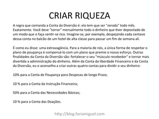CRIAR	
  RIQUEZA	
  
h?p://blog.fariamiguel.com	
  
A	
  regra	
  que	
  comanda	
  a	
  Conta	
  da	
  Diversão	
  é:	
  ela	
  tem	
  que	
  ser	
  "zerada"	
  todo	
  mês.	
  
Exatamente.	
  Você	
  deve	
  "torrar"	
  mensalmente	
  todo	
  o	
  dinheiro	
  que	
  Yver	
  depositado	
  de	
  
um	
  modo	
  que	
  o	
  faça	
  senYr-­‐se	
  rico.	
  Imagine-­‐se,	
  por	
  exemplo,	
  despejando	
  cada	
  centavo	
  
dessa	
  conta	
  no	
  balcão	
  de	
  um	
  hotel	
  de	
  alta	
  classe	
  para	
  passar	
  um	
  ﬁm	
  de	
  semana	
  ali.	
  	
  
	
  
É	
  como	
  eu	
  disse:	
  uma	
  extravagância.	
  Para	
  a	
  maioria	
  de	
  nós,	
  a	
  única	
  forma	
  de	
  respeitar	
  o	
  
plano	
  de	
  poupança	
  é	
  compensá-­‐lo	
  com	
  um	
  plano	
  que	
  premie	
  o	
  nosso	
  esforço.	
  Outras	
  
ﬁnalidades	
  da	
  Conta	
  da	
  Diversão	
  são:	
  fortalecer	
  o	
  seu	
  "músculo	
  recebedor"	
  e	
  tornar	
  mais	
  
diverYda	
  a	
  administração	
  do	
  dinheiro.	
  Além	
  da	
  Conta	
  da	
  liberdade	
  Financeira	
  e	
  da	
  Conta	
  
da	
  Diversão,	
  eu	
  o	
  aconselho	
  a	
  criar	
  outras	
  quatro	
  contas	
  para	
  dividir	
  o	
  seu	
  dinheiro:	
  	
  
	
  
10%	
  para	
  a	
  Conta	
  de	
  Poupança	
  para	
  Despesas	
  de	
  longo	
  Prazo;	
  	
  
	
  
10	
  %	
  para	
  a	
  Conta	
  da	
  Instrução	
  Financeira;	
  	
  
	
  
50%	
  para	
  a	
  Conta	
  das	
  Necessidades	
  Básicas;	
  	
  
	
  
10	
  %	
  para	
  a	
  Conta	
  das	
  Doações.	
  	
  
 