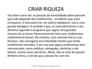 CRIAR	
  RIQUEZA	
  
h?p://blog.fariamiguel.com	
  
Vou	
  dizer	
  outra	
  vez:	
  as	
  pessoas	
  de	
  mentalidade	
  pobre	
  pensam	
  
que	
  tudo	
  depende	
  dos	
  rendimentos	
  -­‐	
  acreditam	
  que,	
  para	
  
enriquecer,	
  é	
  necessário	
  ter	
  um	
  salário	
  nababesco.	
  Isso	
  é	
  uma	
  
grande	
  bobagem.	
  A	
  verdade	
  é	
  que,	
  se	
  você	
  administrar	
  o	
  seu	
  
dinheiro	
  seguindo	
  o	
  programa	
  que	
  sugiro,	
  terá	
  grandes	
  
chances	
  de	
  se	
  tornar	
  ﬁnanceiramente	
  livre	
  com	
  rendimentos	
  
relaYvamente	
  baixos.	
  No	
  entanto,	
  caso	
  controle	
  mal	
  as	
  suas	
  
ﬁnanças,	
  não	
  conseguirá	
  essa	
  liberdade	
  mesmo	
  que	
  tenha	
  
rendimentos	
  elevados.	
  É	
  por	
  isso	
  que	
  alguns	
  proﬁssionais	
  bem	
  
remunerados,	
  como	
  médicos,	
  advogados,	
  denYstas	
  e	
  até	
  
atletas,	
  muitas	
  vezes	
  são	
  duros.	
  Aﬁnal,	
  não	
  se	
  trata	
  de	
  quanto	
  
dinheiro	
  entra,	
  e	
  sim	
  do	
  que	
  a	
  pessoa	
  faz	
  com	
  ele.	
   	
  	
  
 