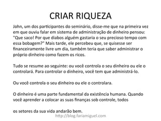 CRIAR	
  RIQUEZA	
  
h?p://blog.fariamiguel.com	
  
John,	
  um	
  dos	
  parYcipantes	
  do	
  seminário,	
  disse-­‐me	
  que	
  na	
  primeira	
  vez	
  
em	
  que	
  ouviu	
  falar	
  em	
  sistema	
  de	
  administração	
  de	
  dinheiro	
  pensou:	
  
"Que	
  saco!	
  Por	
  que	
  diabos	
  alguém	
  gastaria	
  o	
  seu	
  precioso	
  tempo	
  com	
  
essa	
  bobagem?"	
  Mais	
  tarde,	
  ele	
  percebeu	
  que,	
  se	
  quisesse	
  ser	
  
ﬁnanceiramente	
  livre	
  um	
  dia,	
  também	
  teria	
  que	
  saber	
  administrar	
  o	
  
próprio	
  dinheiro	
  como	
  fazem	
  os	
  ricos.	
  	
  
	
  
Tudo	
  se	
  resume	
  ao	
  seguinte:	
  ou	
  você	
  controla	
  o	
  seu	
  dinheiro	
  ou	
  ele	
  o	
  
controlará.	
  Para	
  controlar	
  o	
  dinheiro,	
  você	
  tem	
  que	
  administrá-­‐lo.	
  	
  
	
  
Ou	
  você	
  controla	
  o	
  seu	
  dinheiro	
  ou	
  ele	
  o	
  controlara.	
  	
  
	
  
O	
  dinheiro	
  é	
  uma	
  parte	
  fundamental	
  da	
  existência	
  humana.	
  Quando	
  
você	
  aprender	
  a	
  colocar	
  as	
  suas	
  ﬁnanças	
  sob	
  controle,	
  todos	
  	
  
	
  
os	
  setores	
  da	
  sua	
  vida	
  andarão	
  bem.	
  	
  
 