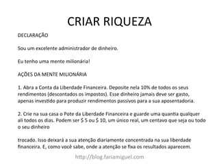 CRIAR	
  RIQUEZA	
  
h?p://blog.fariamiguel.com	
  
DECLARAÇÃO	
  	
  
	
  
Sou	
  um	
  excelente	
  administrador	
  de	
  dinheiro.	
  	
  
	
  
Eu	
  tenho	
  uma	
  mente	
  milionária!	
  	
  
	
  
AÇÕES	
  DA	
  MENTE	
  MILIONÁRIA	
  	
  
	
  
1.	
  Abra	
  a	
  Conta	
  da	
  Liberdade	
  Financeira.	
  Deposite	
  nela	
  10%	
  de	
  todos	
  os	
  seus	
  
rendimentos	
  (descontados	
  os	
  impostos).	
  Esse	
  dinheiro	
  jamais	
  deve	
  ser	
  gasto,	
  
apenas	
  invesYdo	
  para	
  produzir	
  rendimentos	
  passivos	
  para	
  a	
  sua	
  aposentadoria.	
  	
  
	
  
2.	
  Crie	
  na	
  sua	
  casa	
  o	
  Pote	
  da	
  Liberdade	
  Financeira	
  e	
  guarde	
  uma	
  quanYa	
  qualquer	
  
ali	
  todos	
  os	
  dias.	
  Podem	
  ser	
  $	
  5	
  ou	
  $	
  10,	
  um	
  único	
  real,	
  um	
  centavo	
  que	
  seja	
  ou	
  todo	
  
o	
  seu	
  dinheiro	
  	
  
	
  
trocado.	
  Isso	
  deixará	
  a	
  sua	
  atenção	
  diariamente	
  concentrada	
  na	
  sua	
  liberdade	
  
ﬁnanceira.	
  E,	
  como	
  você	
  sabe,	
  onde	
  a	
  atenção	
  se	
  ﬁxa	
  os	
  resultados	
  aparecem.	
  	
  
 