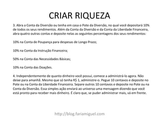 CRIAR	
  RIQUEZA	
  
h?p://blog.fariamiguel.com	
  
3.	
  Abra	
  a	
  Conta	
  da	
  Diversão	
  ou	
  tenha	
  em	
  casa	
  o	
  Pote	
  da	
  Diversão,	
  no	
  qual	
  você	
  depositará	
  10%	
  
de	
  todos	
  os	
  seus	
  rendimentos.	
  Além	
  da	
  Conta	
  da	
  Diversão	
  e	
  da	
  Conta	
  da	
  Liberdade	
  Financeira,	
  
abra	
  quatro	
  outras	
  contas	
  e	
  deposite	
  nelas	
  as	
  seguintes	
  percentagens	
  dos	
  seus	
  rendimentos:	
  	
  
	
  
10%	
  na	
  Conta	
  de	
  Poupança	
  para	
  despesas	
  de	
  Longo	
  Prazo;	
  	
  
	
  
10%	
  na	
  Conta	
  da	
  Instrução	
  Financeira;	
  	
  
	
  
50%	
  na	
  Conta	
  das	
  Necessidades	
  Básicas;	
  	
  
	
  
10%	
  na	
  Conta	
  das	
  Doações.	
  	
  
	
  
4.	
  Independentemente	
  de	
  quanto	
  dinheiro	
  você	
  possui,	
  comece	
  a	
  administrá-­‐lo	
  agora.	
  Não	
  
deixe	
  para	
  amanhã.	
  Mesmo	
  que	
  só	
  tenha	
  R$	
  1,	
  administre-­‐o.	
  Pegue	
  10	
  centavos	
  e	
  deposite	
  no	
  
Pote	
  ou	
  na	
  Conta	
  da	
  Liberdade	
  Financeira.	
  Separe	
  outros	
  10	
  centavos	
  e	
  deposite	
  no	
  Pote	
  ou	
  na	
  
Conta	
  da	
  Diversão.	
  Essa	
  simples	
  ação	
  enviará	
  ao	
  universo	
  uma	
  mensagem	
  dizendo	
  que	
  você	
  
está	
  pronto	
  para	
  receber	
  mais	
  dinheiro.	
  É	
  claro	
  que,	
  se	
  puder	
  administrar	
  mais,	
  vá	
  em	
  frente.	
  	
  
	
  
 