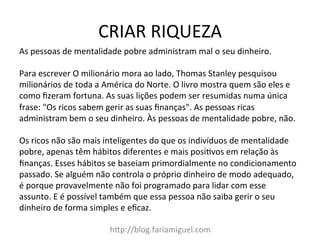 CRIAR	
  RIQUEZA	
  
h?p://blog.fariamiguel.com	
  
As	
  pessoas	
  de	
  mentalidade	
  pobre	
  administram	
  mal	
  o	
  seu	
  dinheiro.	
  	
  
	
  
Para	
  escrever	
  O	
  milionário	
  mora	
  ao	
  lado,	
  Thomas	
  Stanley	
  pesquisou	
  
milionários	
  de	
  toda	
  a	
  América	
  do	
  Norte.	
  O	
  livro	
  mostra	
  quem	
  são	
  eles	
  e	
  
como	
  ﬁzeram	
  fortuna.	
  As	
  suas	
  lições	
  podem	
  ser	
  resumidas	
  numa	
  única	
  
frase:	
  "Os	
  ricos	
  sabem	
  gerir	
  as	
  suas	
  ﬁnanças".	
  As	
  pessoas	
  ricas	
  
administram	
  bem	
  o	
  seu	
  dinheiro.	
  Às	
  pessoas	
  de	
  mentalidade	
  pobre,	
  não.	
  	
  
	
  
Os	
  ricos	
  não	
  são	
  mais	
  inteligentes	
  do	
  que	
  os	
  indivíduos	
  de	
  mentalidade	
  
pobre,	
  apenas	
  têm	
  hábitos	
  diferentes	
  e	
  mais	
  posiYvos	
  em	
  relação	
  às	
  
ﬁnanças.	
  Esses	
  hábitos	
  se	
  baseiam	
  primordialmente	
  no	
  condicionamento	
  
passado.	
  Se	
  alguém	
  não	
  controla	
  o	
  próprio	
  dinheiro	
  de	
  modo	
  adequado,	
  
é	
  porque	
  provavelmente	
  não	
  foi	
  programado	
  para	
  lidar	
  com	
  esse	
  
assunto.	
  E	
  é	
  possível	
  também	
  que	
  essa	
  pessoa	
  não	
  saiba	
  gerir	
  o	
  seu	
  
dinheiro	
  de	
  forma	
  simples	
  e	
  eﬁcaz.	
  	
  
 